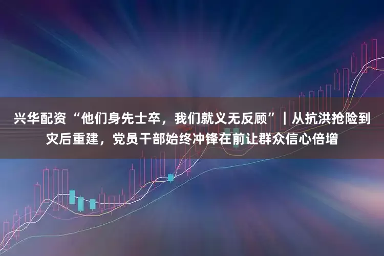 兴华配资 “他们身先士卒，我们就义无反顾”｜从抗洪抢险到灾后重建，党员干部始终冲锋在前让群众信心倍增