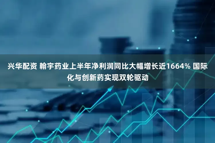 兴华配资 翰宇药业上半年净利润同比大幅增长近1664% 国际化与创新药实现双轮驱动