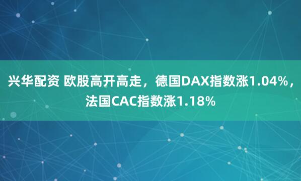 兴华配资 欧股高开高走，德国DAX指数涨1.04%，法国CAC指数涨1.18%