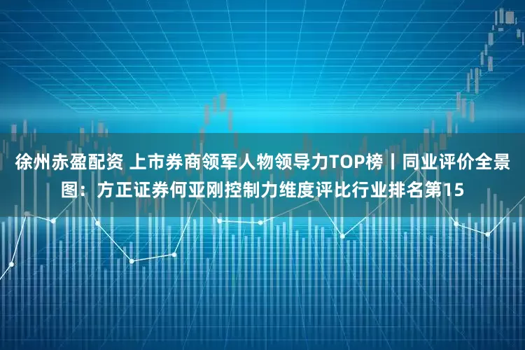 徐州赤盈配资 上市券商领军人物领导力TOP榜丨同业评价全景图：方正证券何亚刚控制力维度评比行业排名第15