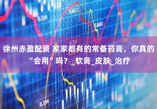 徐州赤盈配资 家家都有的常备药膏，你真的“会用”吗？_软膏_皮肤_治疗