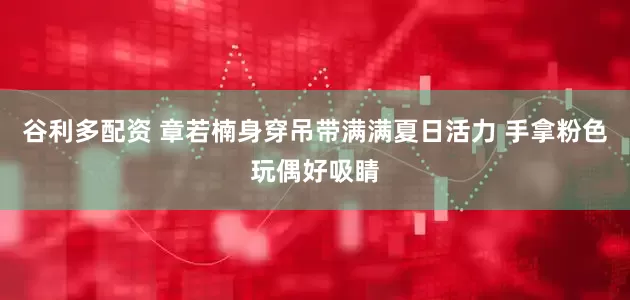 谷利多配资 章若楠身穿吊带满满夏日活力 手拿粉色玩偶好吸睛