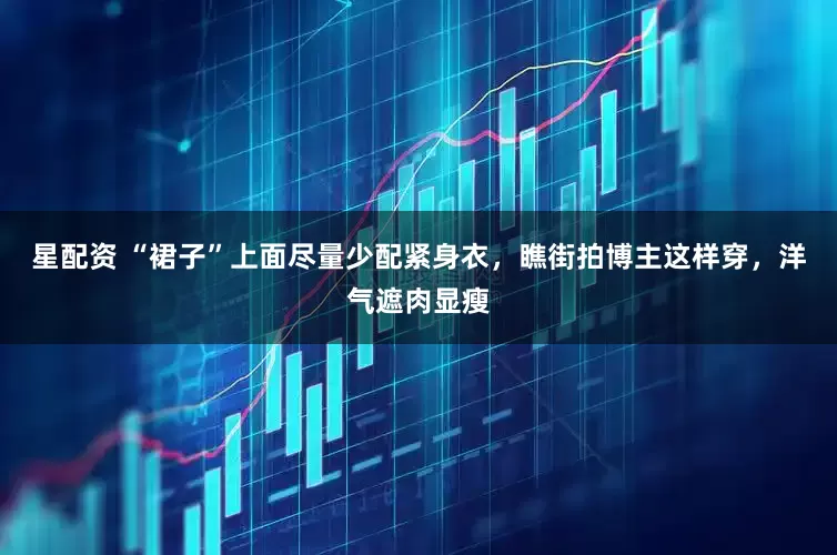星配资 “裙子”上面尽量少配紧身衣，瞧街拍博主这样穿，洋气遮肉显瘦