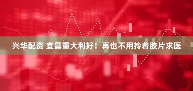 兴华配资 宜昌重大利好！再也不用拎着胶片求医