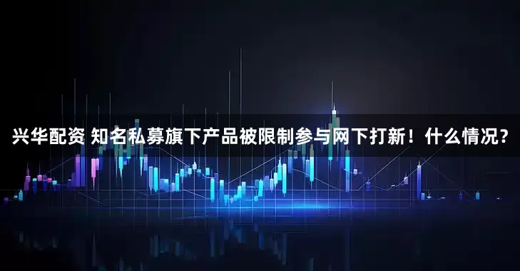 兴华配资 知名私募旗下产品被限制参与网下打新！什么情况？