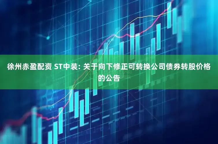 徐州赤盈配资 ST中装: 关于向下修正可转换公司债券转股价格的公告