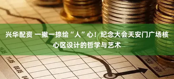 兴华配资 一撇一捺绘“人”心！纪念大会天安门广场核心区设计的哲学与艺术