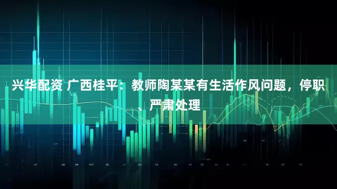 兴华配资 广西桂平：教师陶某某有生活作风问题，停职、严肃处理