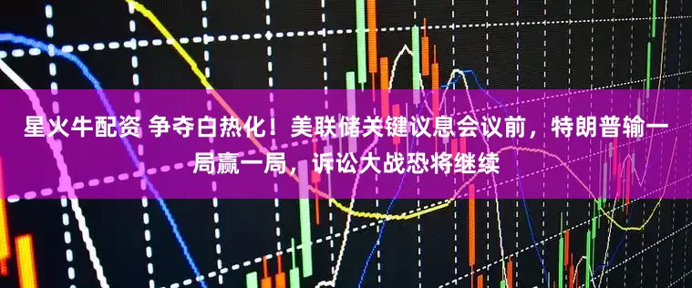星火牛配资 争夺白热化！美联储关键议息会议前，特朗普输一局赢一局，诉讼大战恐将继续