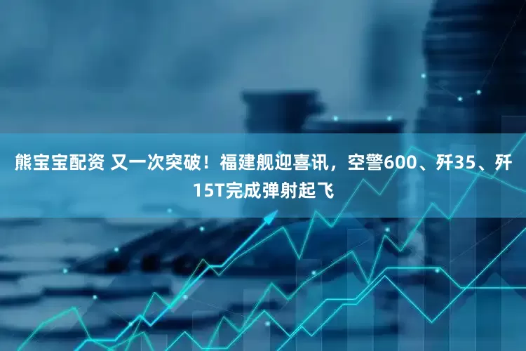 熊宝宝配资 又一次突破！福建舰迎喜讯，空警600、歼35、歼15T完成弹射起飞