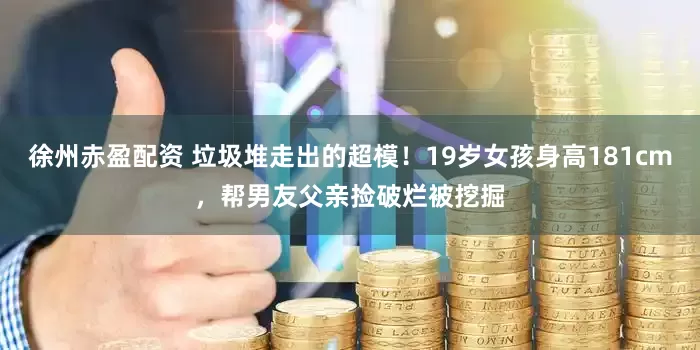 徐州赤盈配资 垃圾堆走出的超模！19岁女孩身高181cm，帮男友父亲捡破烂被挖掘