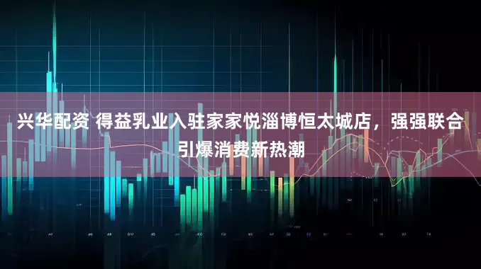 兴华配资 得益乳业入驻家家悦淄博恒太城店，强强联合引爆消费新热潮
