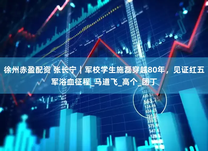 徐州赤盈配资 张长宁｜军校学生施磊穿越80年，见证红五军浴血征程_马道飞_高个_团丁
