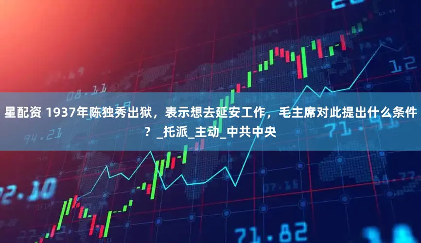 星配资 1937年陈独秀出狱，表示想去延安工作，毛主席对此提出什么条件？_托派_主动_中共中央