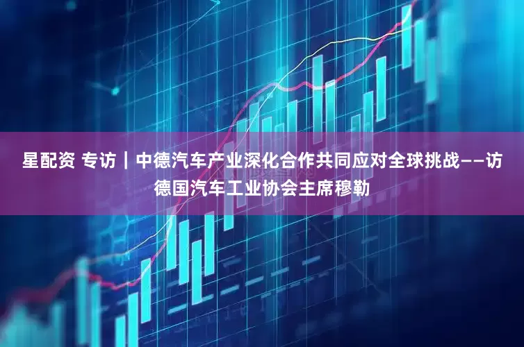 星配资 专访｜中德汽车产业深化合作共同应对全球挑战——访德国汽车工业协会主席穆勒