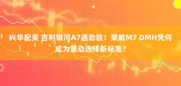 兴华配资 吉利银河A7遇劲敌！荣威M7 DMH凭何成为混动选择新标准？