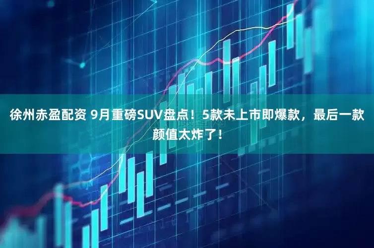 徐州赤盈配资 9月重磅SUV盘点！5款未上市即爆款，最后一款颜值太炸了！