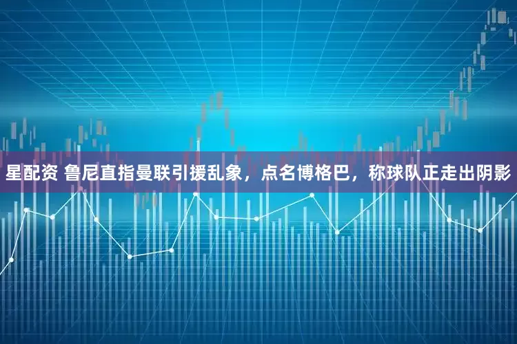 星配资 鲁尼直指曼联引援乱象，点名博格巴，称球队正走出阴影