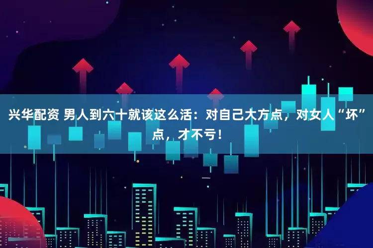 兴华配资 男人到六十就该这么活：对自己大方点，对女人“坏”点，才不亏！