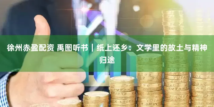 徐州赤盈配资 禹图听书｜纸上还乡：文学里的故土与精神归途