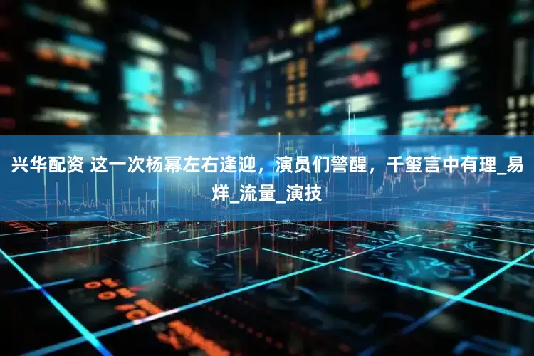 兴华配资 这一次杨幂左右逢迎，演员们警醒，千玺言中有理_易烊_流量_演技