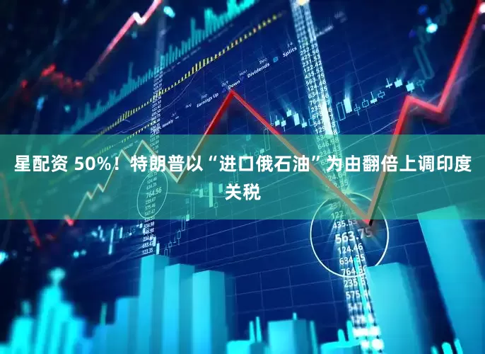 星配资 50%！特朗普以“进口俄石油”为由翻倍上调印度关税
