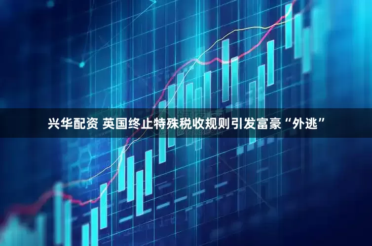 兴华配资 英国终止特殊税收规则引发富豪“外逃”