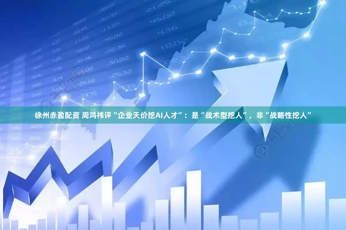 徐州赤盈配资 周鸿祎评“企业天价挖AI人才”：是“战术型挖人”，非“战略性挖人”