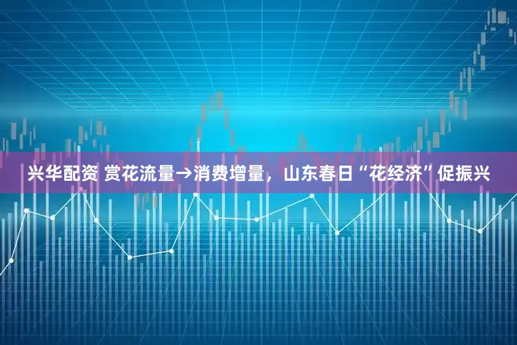 兴华配资 赏花流量→消费增量，山东春日“花经济”促振兴