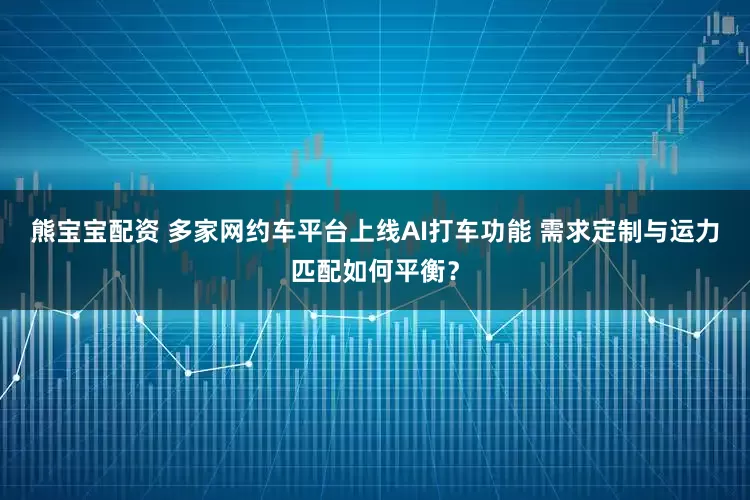 熊宝宝配资 多家网约车平台上线AI打车功能 需求定制与运力匹配如何平衡？
