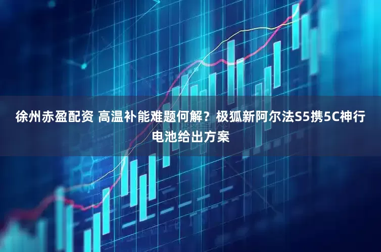 徐州赤盈配资 高温补能难题何解？极狐新阿尔法S5携5C神行电池给出方案